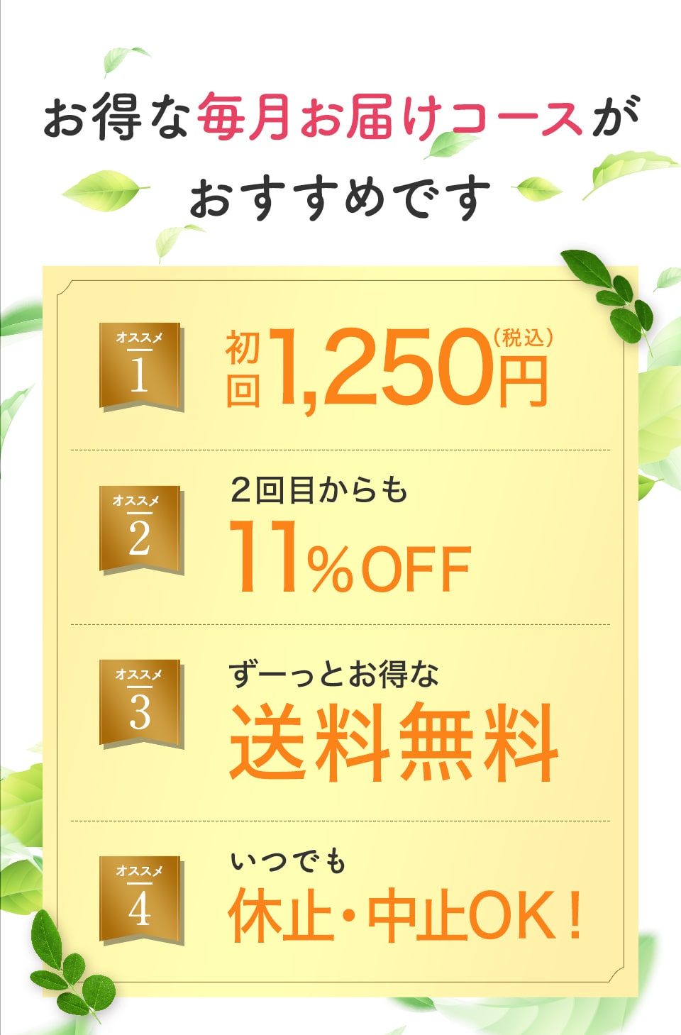 毎月300名様 限定!!オススメ1、初回1,450円(税込)。オススメ2、2回目からも11%OFF。オススメ3、ずーっとお得な送料無料。オススメ4、いつでも休止・解約OK!