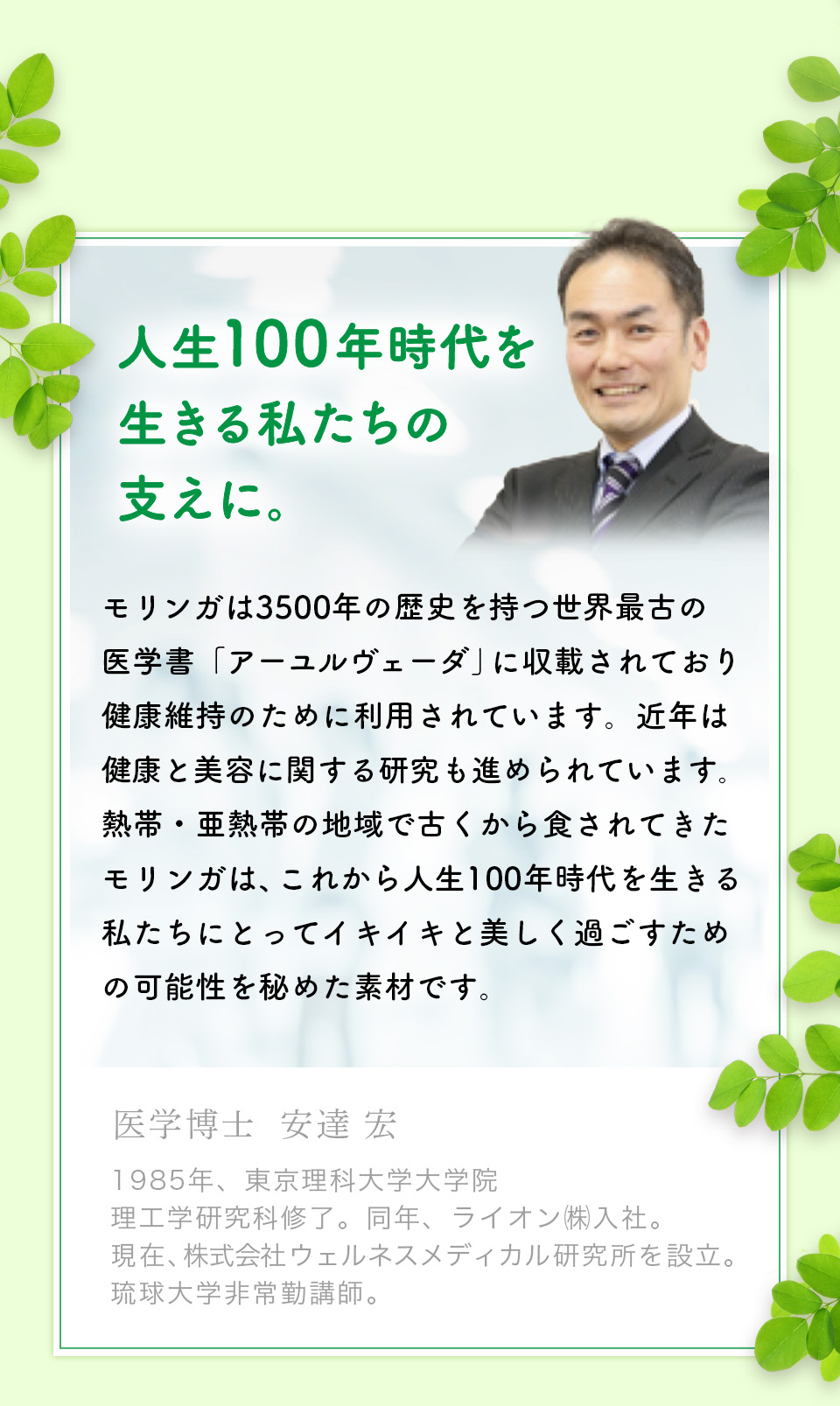 医学博士も推奨。医学博士 安達 宏。モリンガは3500年の歴史を持つ世界最古の医学書「アーユルヴェーダ」に収載されており、健康維持のために利用されています。近年は健康と美容に関する研究も進められています。熱帯・亜熱帯の地域で古くから食されてきたモリンガは、これから人生100年時代を生きる私たちにとってイキイキと美しく過ごすための可能性を秘めた素材です。1985年、東京理科大学大学院理工学研究科修了。同年、ライオン㈱入社。	現在、株式会社ウェルネスメディカル研究所を設立。琉球大学非常勤講師。石垣島モリンガ組合も 推薦しています。