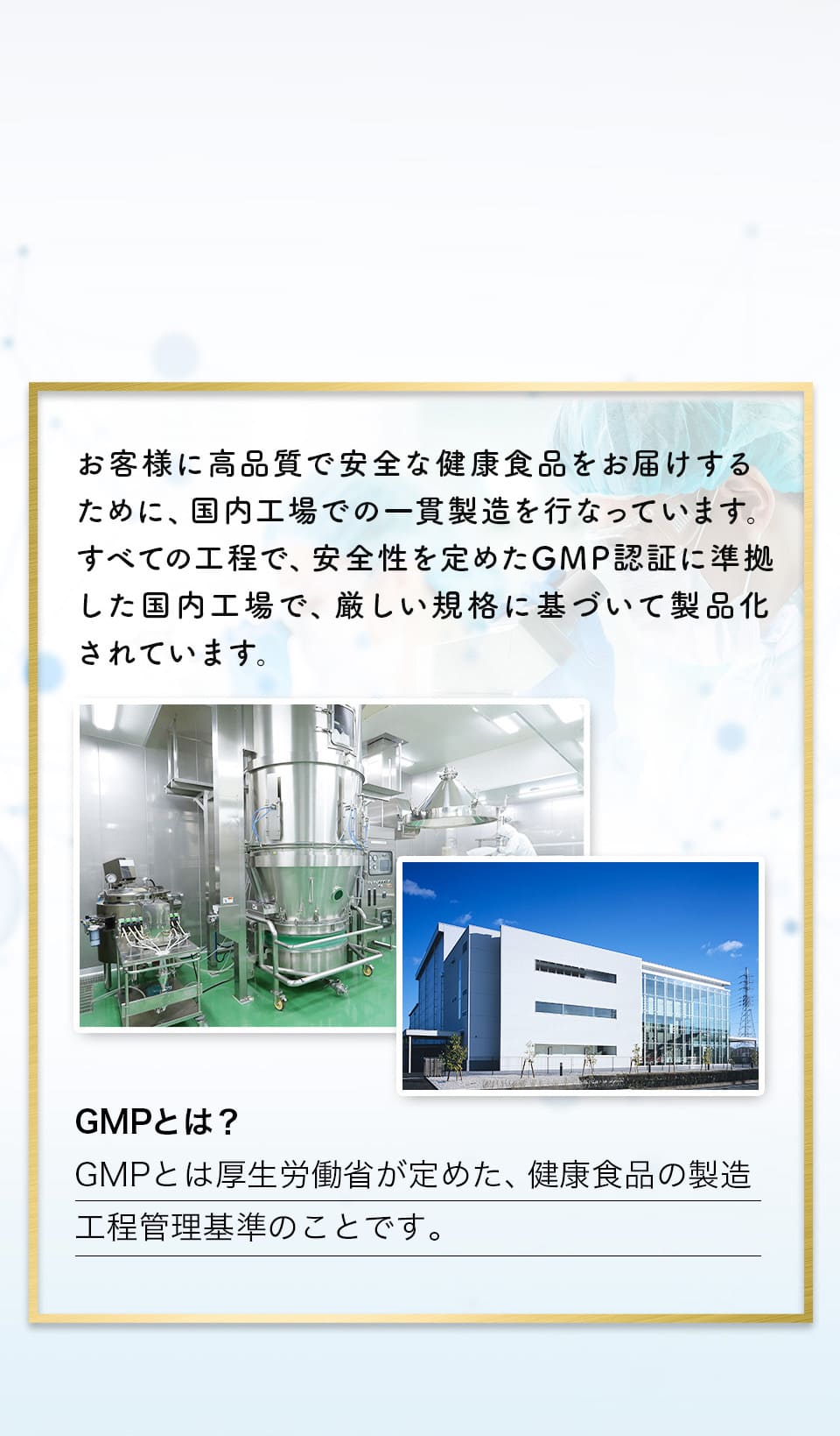 お客様に高品質で安全な健康食品をお届けするために、国内工場での一環製造を行なっています。すべての工程で、安全性を定めたGMP認証に準拠した国内工場で、厳しい規格に基づいて製品化されています。GMPとは?GMPとは厚生労働省が定めた、健康食品の製造工程管理基準のことです。x